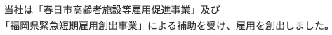 当社は「春日市高齢者施設等雇用促進事業」及び「福岡県緊急短期雇用創出事業」
による補助を受け、雇用を創出しました。